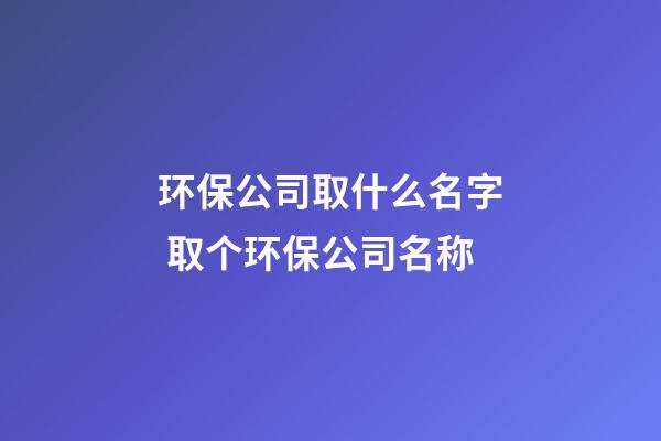 环保公司取什么名字 取个环保公司名称-第1张-公司起名-玄机派